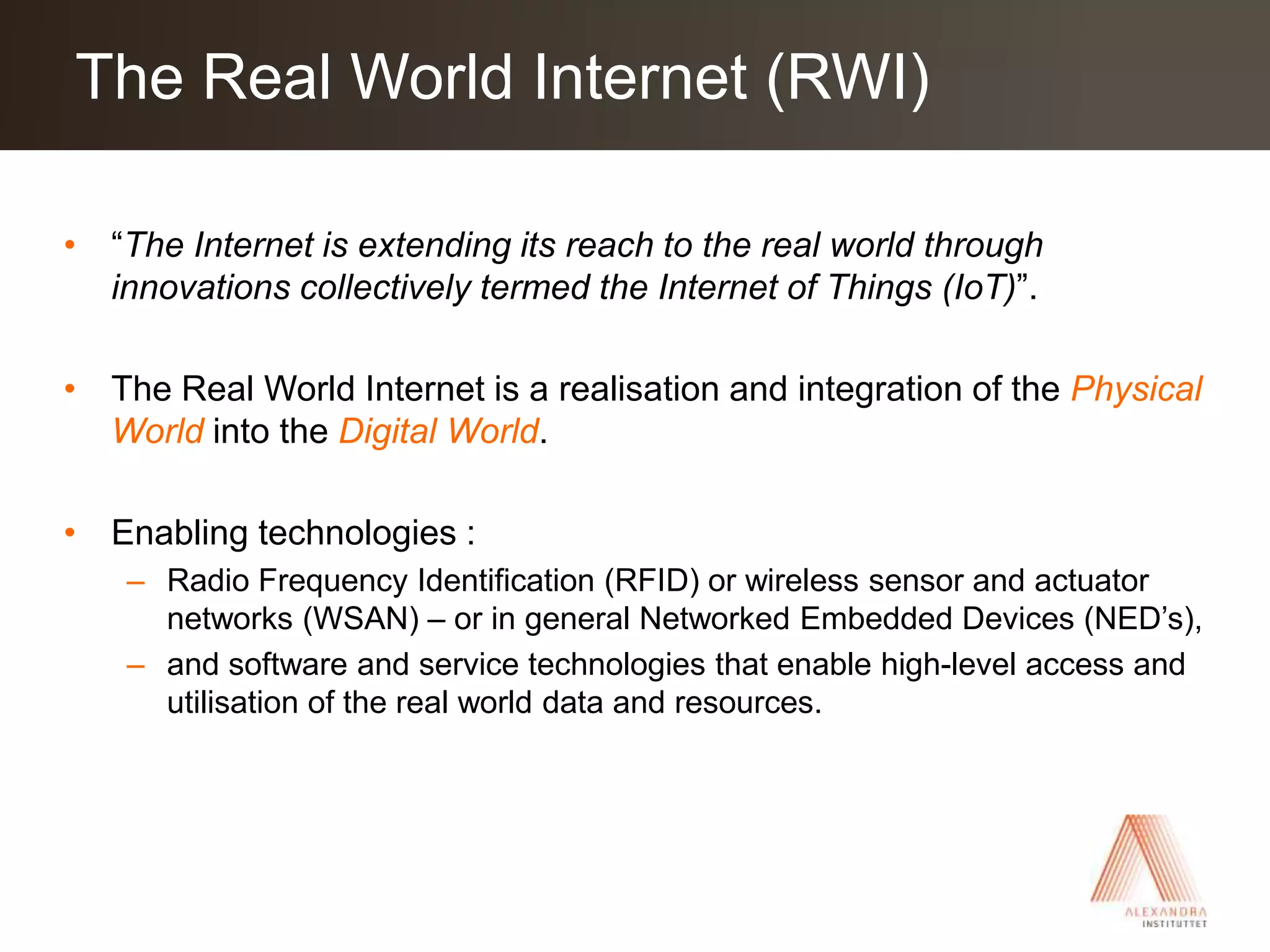 “The Internet is extending its reach to the real world through innovations collectively termed the Internet of Things (IoT)”.The Real World Internet is a realisation and integration of the Physical World into the Digital World.Enabling technologies : Radio Frequency Identification (RFID) or wireless sensor and actuator networks (WSAN) – or in general Networked Embedded Devices (NED’s), and software and service technologies that enable high-level access and utilisation of the real world data and resources.The Real World Internet (RWI)