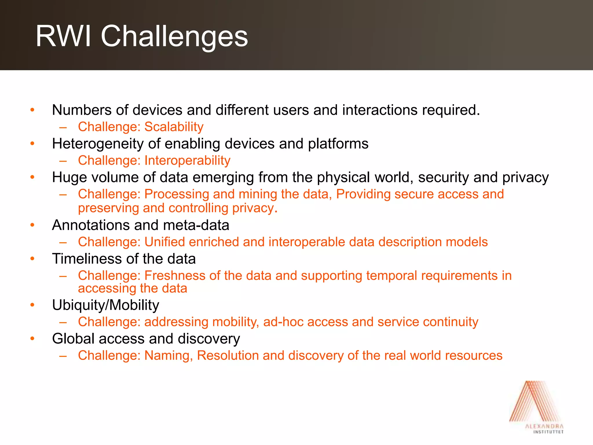 Numbers of devices and different users and interactions required.Challenge: ScalabilityHeterogeneity of enabling devices and platformsChallenge: InteroperabilityHuge volume of data emerging from the physical world, security and privacyChallenge: Processing and mining the data, Providing secure access and preserving and controlling privacy. Annotations and meta-dataChallenge: Unified enriched and interoperable data description modelsTimeliness of the dataChallenge: Freshness of the data and supporting temporal requirements in accessing the dataUbiquity/Mobility Challenge: addressing mobility, ad-hoc access and service continuityGlobal access and discoveryChallenge: Naming, Resolution and discovery of the real world resources  RWI Challenges