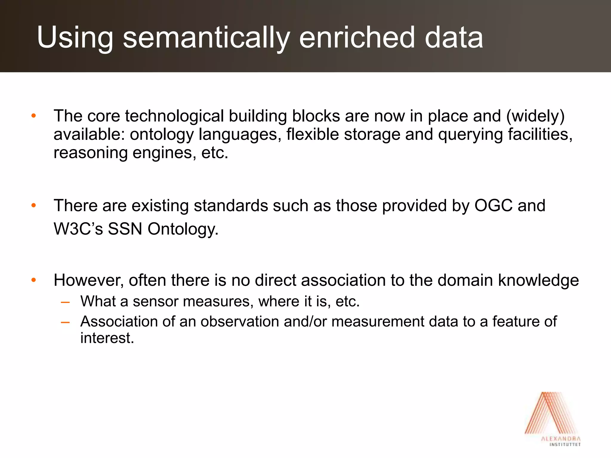 The core technological building blocks are now in place and (widely) available: ontology languages, flexible storage and querying facilities, reasoning engines, etc.There are existing standards such as those provided by OGC and W3C’s SSN Ontology. However, often there is no direct association to the domain knowledge What a sensor measures, where it is, etc.Association of an observation and/or measurement data to a feature of interest.Using semantically enriched data
