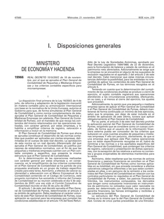 47560                                          Miércoles 21 noviembre 2007                                  BOE núm. 279




                              I.      Disposiciones generales

              MINISTERIO                                       dido de la Ley de Sociedades Anónimas, aprobado por
                                                               Real Decreto Legislativo 1564/1989, de 22 de diciembre,
                                                               para la formulación de balance y estado de cambios en el
        DE ECONOMÍA Y HACIENDA                                 patrimonio neto abreviados. Adicionalmente se exige que
                                                               la empresa no se encuentre en alguno de los supuestos de
                                                               exclusión regulados en el apartado 2 del artículo 2 de este
19966      REAL DECRETO 1515/2007, de 16 de noviem-            real decreto. Cabe mencionar que estas mismas circuns-
           bre, por el que se aprueba el Plan General de       tancias delimitan la posibilidad, para las entidades no mer-
           Contabilidad de Pequeñas y Medianas Empre-          cantiles de aplicar los contenidos de este Plan General de
                                                               Contabilidad de Pymes, en los términos recogidos en el
           sas y los criterios contables específicos para
                                                               artículo 5.
           microempresas.                                          Teniendo en cuenta que la determinación del cumpli-
                                                               miento de las condiciones aludidas se produce a cierre de
                                                               ejercicio, el sujeto contable registrará sus operaciones
                             I                                 atendiendo a las circunstancias previsibles, efectuando,
                                                               en su caso, y al menos al cierre del ejercicio, los ajustes
    La disposición final primera de la Ley 16/2007, de 4 de    que procedan.
julio, de reforma y adaptación de la legislación mercantil         Adicionalmente, la opción que una pequeña o mediana
en materia contable para su armonización internacional         empresa ejerza de aplicar el Plan General de Contabilidad
con base en la normativa de la Unión Europea, autoriza al      o el Plan General de Contabilidad de Pymes, deberá man-
Gobierno para que, de forma simultánea al Plan General         tenerse de forma continuada un mínimo de tres ejercicios,
de Contabilidad y como norma complementaria de éste,           salvo que la empresa, por dejar de estar incluida en el
apruebe el Plan General de Contabilidad de Pequeñas y          ámbito de aplicación de este último, tuviera que aplicar
Medianas Empresas (en adelante, Plan General de Conta-         obligatoriamente el Plan General de Contabilidad.
bilidad de Pymes), con el mandato de que recoja los con-           Por su parte, el artículo 3 de este real decreto prohíbe
tenidos del mismo relacionados con las operaciones rea-        la aplicación parcial del Plan General de Contabilidad de
lizadas, con carácter general, por estas empresas, y le        Pymes, exigiendo que se considere como un cuerpo com-
habilita a simplificar criterios de registro, valoración e     pleto, de forma que el usuario de la información finan-
información a incluir en la memoria.                           ciera externa pueda ser conocedor de los criterios que
    El Plan General de Contabilidad de Pymes que ahora         subyacen en unas cuentas anuales de pequeñas y media-
se aprueba constituye el desarrollo de las normas conta-       nas empresas. Y ello sin perjuicio, obviamente, de que si
bles que pueden ser aplicadas por ciertas empresas, deli-      una empresa que aplique este Plan realiza operaciones
mitadas en el cuerpo de este real decreto. La aprobación       que no están específicamente recogidas en él, habrá de
de esta norma en un real decreto diferenciado del que          remitirse a las normas o a los apartados específicos del
aprueba el Plan General de Contabilidad, se justifica por      Plan General de Contabilidad, que contengan los criterios
razones de sistemática normativa, con el fin de que las        de registro, valoración y presentación de dichas operacio-
pequeñas y medianas empresas cuenten con un Plan con-          nes, con la excepción de los relativos a activos no corrien-
table completo y específico, que presenta la misma             tes y grupos enajenables de elementos mantenidos para
estructura que el Plan General de Contabilidad.                la venta.
    En la determinación de las operaciones realizadas              Asimismo, debe resaltarse que las normas de activos
con carácter general por estas empresas y, en conse-           financieros y pasivos financieros se conciben en el Plan
cuencia, en la simplificación de los criterios contenidos      General de Contabilidad de Pymes como normas aplica-
en el Plan General de Contabilidad se ha partido de una        bles en su totalidad, sin que proceda considerar a efectos
propuesta analizada en un grupo de trabajo específico          valorativos categorías diferentes a las que están contem-
creado para esta tarea. Asimismo, a efectos de valorar su      pladas en ellas, y sin perjuicio de la remisión a los conte-
idoneidad y adecuación con el Marco Conceptual de la           nidos del Plan General de Contabilidad en relación con los
Contabilidad contenido en el Código de Comercio, este          contratos particulares no regulados en el Plan General de
proyecto normativo fue sometido a informe del Consejo          Contabilidad de Pymes; a saber, los pasivos financieros
de Contabilidad en su reunión celebrada el día 5 de sep-       híbridos, los instrumentos compuestos, los derivados
tiembre de 2007, una vez oído el Comité Consultivo de          que tengan como subyacente inversiones en instrumen-
Contabilidad reunido el día 25 de julio de 2007.               tos de patrimonio no cotizados cuyo valor razonable no
    El artículo 1 de este real decreto aprueba el Plan Gene-   pueda ser determinado con fiabilidad, los contratos de
ral de Contabilidad de Pymes, determinando el artículo 2       garantía financiera, las fianzas entregadas y recibidas y
su ámbito de aplicación. Debe resaltarse el carácter volun-    las coberturas contables.
tario de este Plan General de Contabilidad de Pymes, cuya          La estructura del Plan General de Contabilidad de
aplicación es opcional para las empresas que cumplan las       Pymes es la misma que la del Plan General de Contabili-
condiciones establecidas en el artículo 175 del Texto Refun-   dad. Consta de cinco partes precedidas de una Introduc-
 