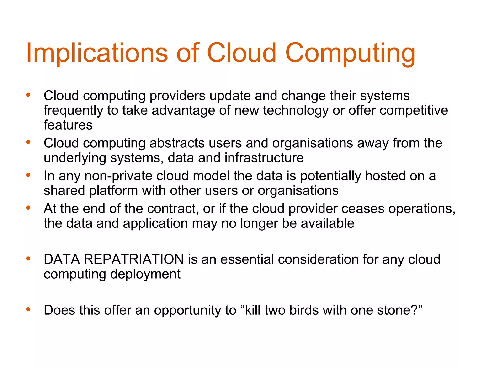 Implications of Cloud Computing
• Cloud computing providers update and change their systems
  frequently to take advantage of new technology or offer competitive
  features
• Cloud computing abstracts users and organisations away from the
  underlying systems, data and infrastructure
• In any non-private cloud model the data is potentially hosted on a
  shared platform with other users or organisations
• At the end of the contract, or if the cloud provider ceases operations,
  the data and application may no longer be available

• DATA REPATRIATION is an essential consideration for any cloud
   computing deployment

• Does this offer an opportunity to “kill two birds with one stone?”
 