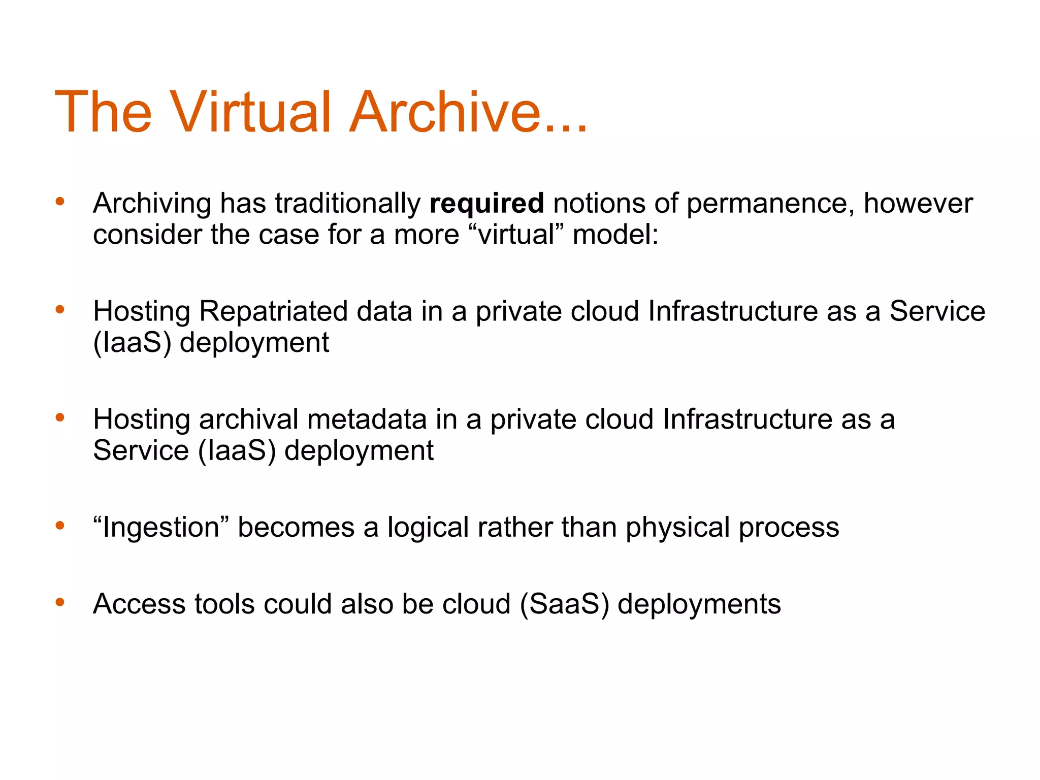 The Virtual Archive...
• Archiving has traditionally required notions of permanence, however
   consider the case for a more “virtual” model:

• Hosting Repatriated data in a private cloud Infrastructure as a Service
   (IaaS) deployment

• Hosting archival metadata in a private cloud Infrastructure as a
   Service (IaaS) deployment

• “Ingestion” becomes a logical rather than physical process

• Access tools could also be cloud (SaaS) deployments
 