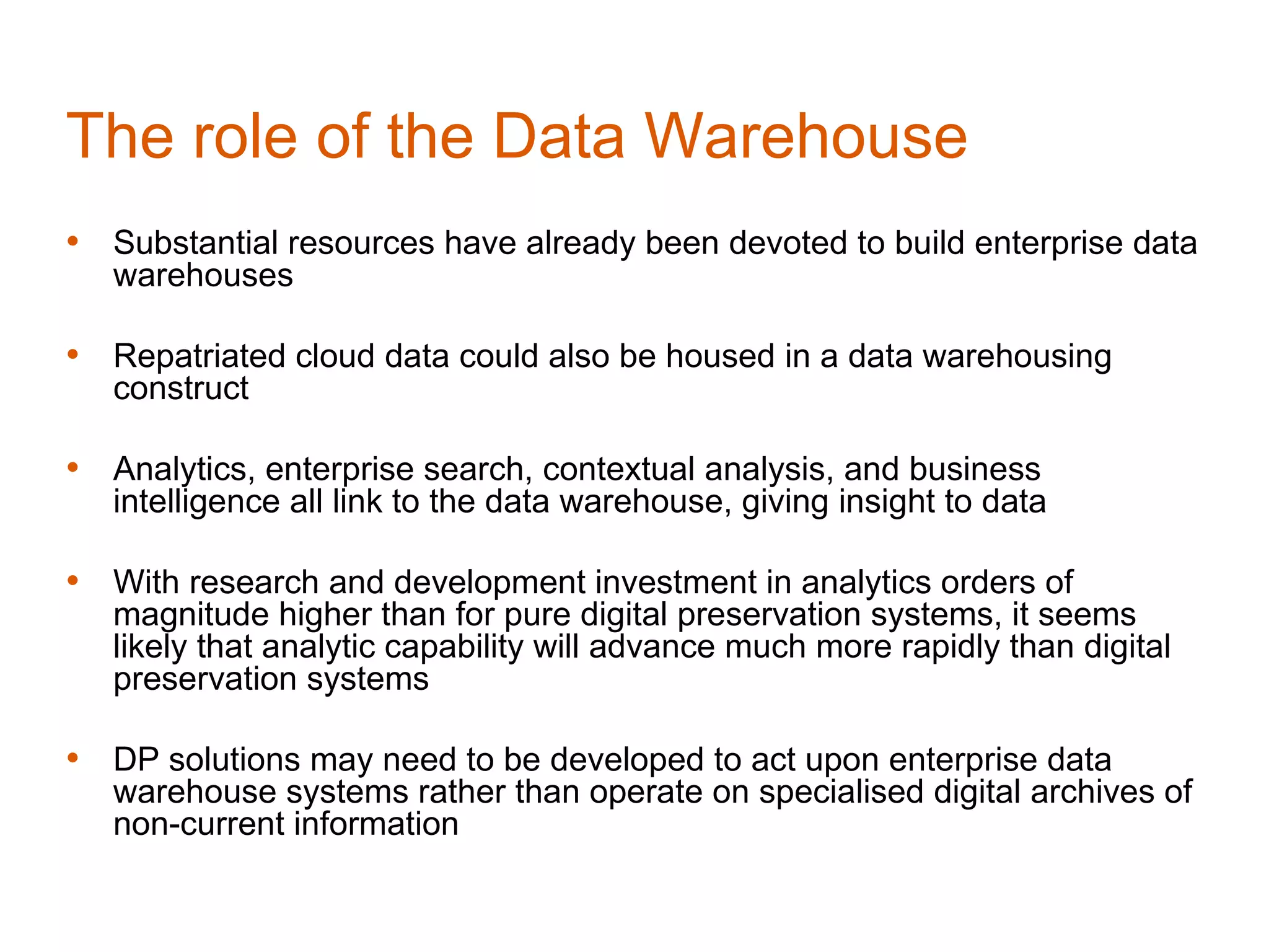 The role of the Data Warehouse
• Substantial resources have already been devoted to build enterprise data
   warehouses

• Repatriated cloud data could also be housed in a data warehousing
   construct

• Analytics, enterprise search, contextual analysis, and business
   intelligence all link to the data warehouse, giving insight to data

• With research and development investment in analytics orders of
   magnitude higher than for pure digital preservation systems, it seems
   likely that analytic capability will advance much more rapidly than digital
   preservation systems

• DP solutions may need to be developed to act upon enterprise data
   warehouse systems rather than operate on specialised digital archives of
   non-current information
 