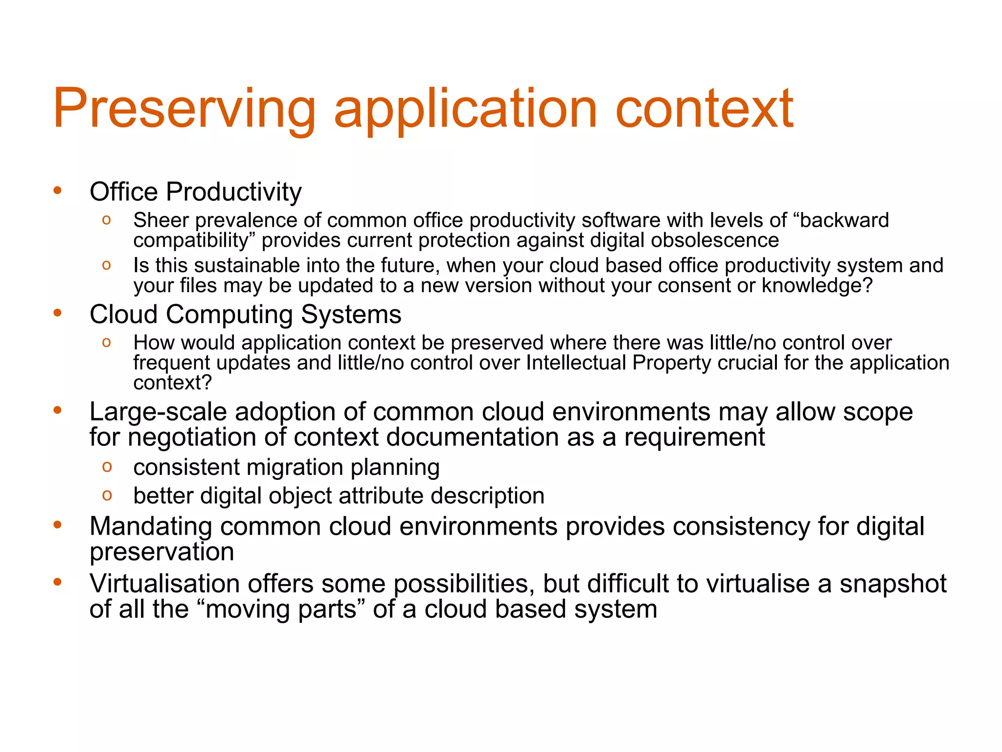 Preserving application context
• Office Productivity
     o   Sheer prevalence of common office productivity software with levels of “backward
         compatibility” provides current protection against digital obsolescence
     o   Is this sustainable into the future, when your cloud based office productivity system and
         your files may be updated to a new version without your consent or knowledge?
• Cloud Computing Systems
     o   How would application context be preserved where there was little/no control over
         frequent updates and little/no control over Intellectual Property crucial for the application
         context?
• Large-scale adoption of common cloud environments may allow scope
    for negotiation of context documentation as a requirement
     o   consistent migration planning
     o   better digital object attribute description
• Mandating common cloud environments provides consistency for digital
    preservation
•   Virtualisation offers some possibilities, but difficult to virtualise a snapshot
    of all the “moving parts” of a cloud based system
 