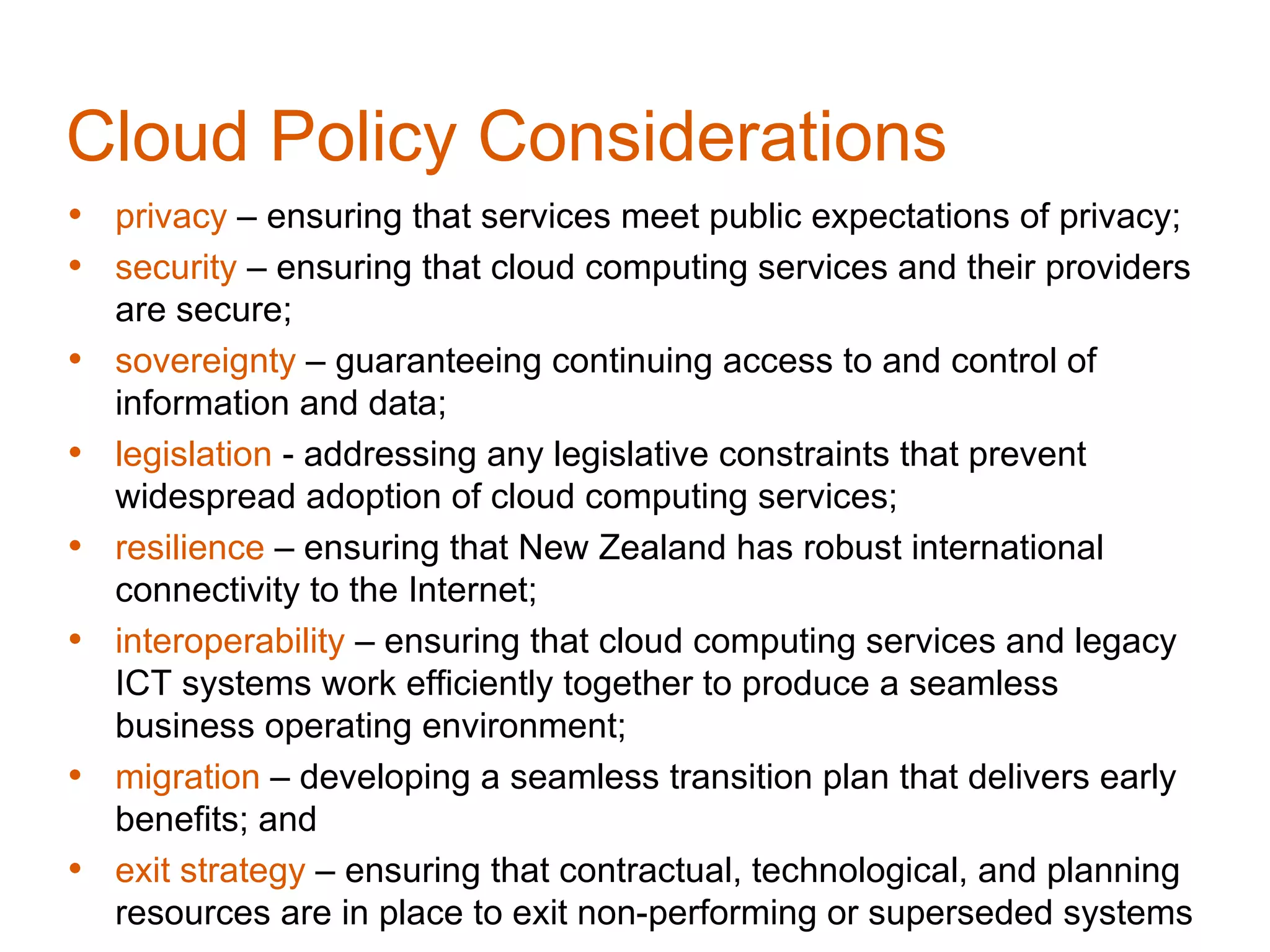 Cloud Policy Considerations
• privacy – ensuring that services meet public expectations of privacy;
• security – ensuring that cloud computing services and their providers
    are secure;
•   sovereignty – guaranteeing continuing access to and control of
    information and data;
•   legislation - addressing any legislative constraints that prevent
    widespread adoption of cloud computing services;
•   resilience – ensuring that New Zealand has robust international
    connectivity to the Internet;
•   interoperability – ensuring that cloud computing services and legacy
    ICT systems work efficiently together to produce a seamless
    business operating environment;
•   migration – developing a seamless transition plan that delivers early
    benefits; and
•   exit strategy – ensuring that contractual, technological, and planning
    resources are in place to exit non-performing or superseded systems
 