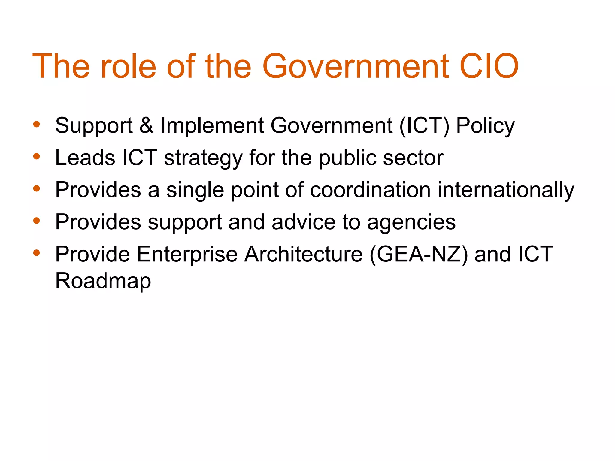 The role of the Government CIO
•   Support & Implement Government (ICT) Policy
•   Leads ICT strategy for the public sector
•   Provides a single point of coordination internationally
•   Provides support and advice to agencies
•   Provide Enterprise Architecture (GEA-NZ) and ICT
    Roadmap
 