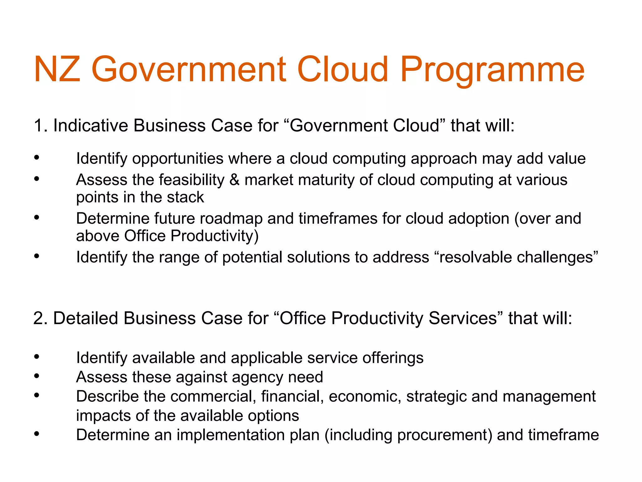 NZ Government Cloud Programme
1. Indicative Business Case for “Government Cloud” that will:
•    Identify opportunities where a cloud computing approach may add value
•    Assess the feasibility & market maturity of cloud computing at various
     points in the stack
•    Determine future roadmap and timeframes for cloud adoption (over and
     above Office Productivity)
•    Identify the range of potential solutions to address “resolvable challenges”


2. Detailed Business Case for “Office Productivity Services” that will:

•    Identify available and applicable service offerings
•    Assess these against agency need
•    Describe the commercial, financial, economic, strategic and management
     impacts of the available options
•    Determine an implementation plan (including procurement) and timeframe
 