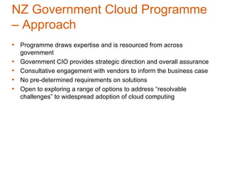 NZ Government Cloud Programme
– Approach
• Programme draws expertise and is resourced from across
    government
•   Government CIO provides strategic direction and overall assurance
•   Consultative engagement with vendors to inform the business case
•   No pre-determined requirements on solutions
•   Open to exploring a range of options to address “resolvable
    challenges” to widespread adoption of cloud computing
 