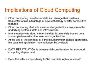 Implications of Cloud Computing
• Cloud computing providers update and change their systems
  frequently to take advantage of new technology or offer competitive
  features
• Cloud computing abstracts users and organisations away from the
  underlying systems, data and infrastructure
• In any non-private cloud model the data is potentially hosted on a
  shared platform with other users or organisations
• At the end of the contract, or if the cloud provider ceases operations,
  the data and application may no longer be available

• DATA REPATRIATION is an essential consideration for any cloud
   computing deployment

• Does this offer an opportunity to “kill two birds with one stone?”
 