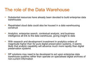 The role of the Data Warehouse
• Substantial resources have already been devoted to build enterprise data
   warehouses

• Repatriated cloud data could also be housed in a data warehousing
   construct

• Analytics, enterprise search, contextual analysis, and business
   intelligence all link to the data warehouse, giving insight to data

• With research and development investment in analytics orders of
   magnitude higher than for pure digital preservation systems, it seems
   likely that analytic capability will advance much more rapidly than digital
   preservation systems

• DP solutions may need to be developed to act upon enterprise data
   warehouse systems rather than operate on specialised digital archives of
   non-current information
 