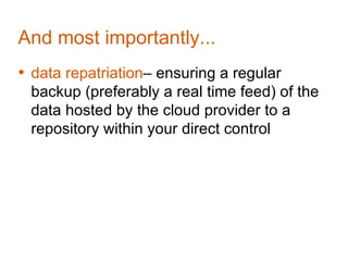 And most importantly...
• data repatriation– ensuring a regular
 backup (preferably a real time feed) of the
 data hosted by the cloud provider to a
 repository within your direct control
 