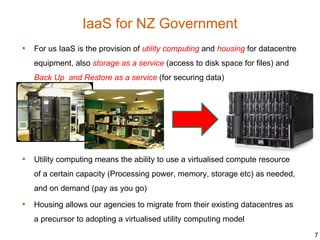 IaaS for NZ Government
• For us IaaS is the provision of utility computing and housing for datacentre
   equipment, also storage as a service (access to disk space for files) and
   Back Up and Restore as a service (for securing data)




• Utility computing means the ability to use a virtualised compute resource
   of a certain capacity (Processing power, memory, storage etc) as needed,
   and on demand (pay as you go)

• Housing allows our agencies to migrate from their existing datacentres as
   a precursor to adopting a virtualised utility computing model
                                                                                 7
 