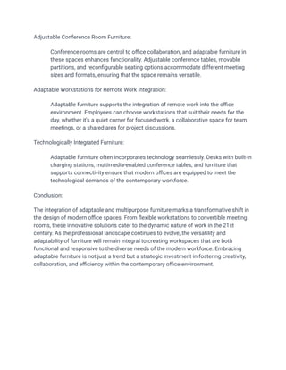 Adjustable Conference Room Furniture:
​ Conference rooms are central to office collaboration, and adaptable furniture in
these spaces enhances functionality. Adjustable conference tables, movable
partitions, and reconfigurable seating options accommodate different meeting
sizes and formats, ensuring that the space remains versatile.
Adaptable Workstations for Remote Work Integration:
​ Adaptable furniture supports the integration of remote work into the office
environment. Employees can choose workstations that suit their needs for the
day, whether it's a quiet corner for focused work, a collaborative space for team
meetings, or a shared area for project discussions.
Technologically Integrated Furniture:
​ Adaptable furniture often incorporates technology seamlessly. Desks with built-in
charging stations, multimedia-enabled conference tables, and furniture that
supports connectivity ensure that modern offices are equipped to meet the
technological demands of the contemporary workforce.
Conclusion:
The integration of adaptable and multipurpose furniture marks a transformative shift in
the design of modern office spaces. From flexible workstations to convertible meeting
rooms, these innovative solutions cater to the dynamic nature of work in the 21st
century. As the professional landscape continues to evolve, the versatility and
adaptability of furniture will remain integral to creating workspaces that are both
functional and responsive to the diverse needs of the modern workforce. Embracing
adaptable furniture is not just a trend but a strategic investment in fostering creativity,
collaboration, and efficiency within the contemporary office environment.
 