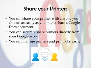 Share your Printers
• You can share your printer with anyone you
choose, as easily as you might share a Google
Docs document.
• You can securely share printers directly from
your Google account.
• You can manage printers and print jobs easily.
 