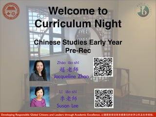 Welcome to
Curriculum Night
Chinese Studies Early Year
Pre-Rec
Developing Responsible Global Citizens and Leaders through Academic Excellence. 以優質教育培育承擔責任的世界公民及未來領袖。
Jacqueline	 Zhao
Zhào lǎo shī
趙 ⽼老師
Susan	 Lee	 
Lǐ lǎo shī
李⽼老師
 