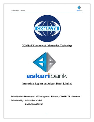 Askari Bank Limited
1
`
COMSATS Institute of Information Technology
Internship Report on Askari Bank Limited
Submitted to: Department of Management Sciences, COMSATS Islamabad
Submitted by: Rahatullah Mallick
FA09-BBA-128/ISB
 