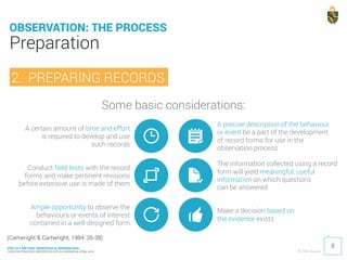PDU 214 METODE OBSERVASI & WAWANCARA
FAKULTAS PSIKOLOGI UNIVERSITAS KATOLIK INDONESIA ATMA JAYA © 2016 Ardhiati
Some basic considerations:
Preparation
8
OBSERVATION: THE PROCESS
(Cartwright & Cartwright, 1984: 35-38)
2. PREPARING RECORDS
A certain amount of time and effort 
is required to develop and use 
such records
A precise description of the behaviour 
or event be a part of the development 
of record forms for use in the
observation process
Conduct field tests with the record
forms and make pertinent revisions
before extensive use is made of them
Ample opportunity to observe the
behaviours or events of interest
contained in a well-designed form
The information collected using a record
form will yield meaningful, useful
information on which questions 
can be answered
Make a decision based on 
the evidence exists
 