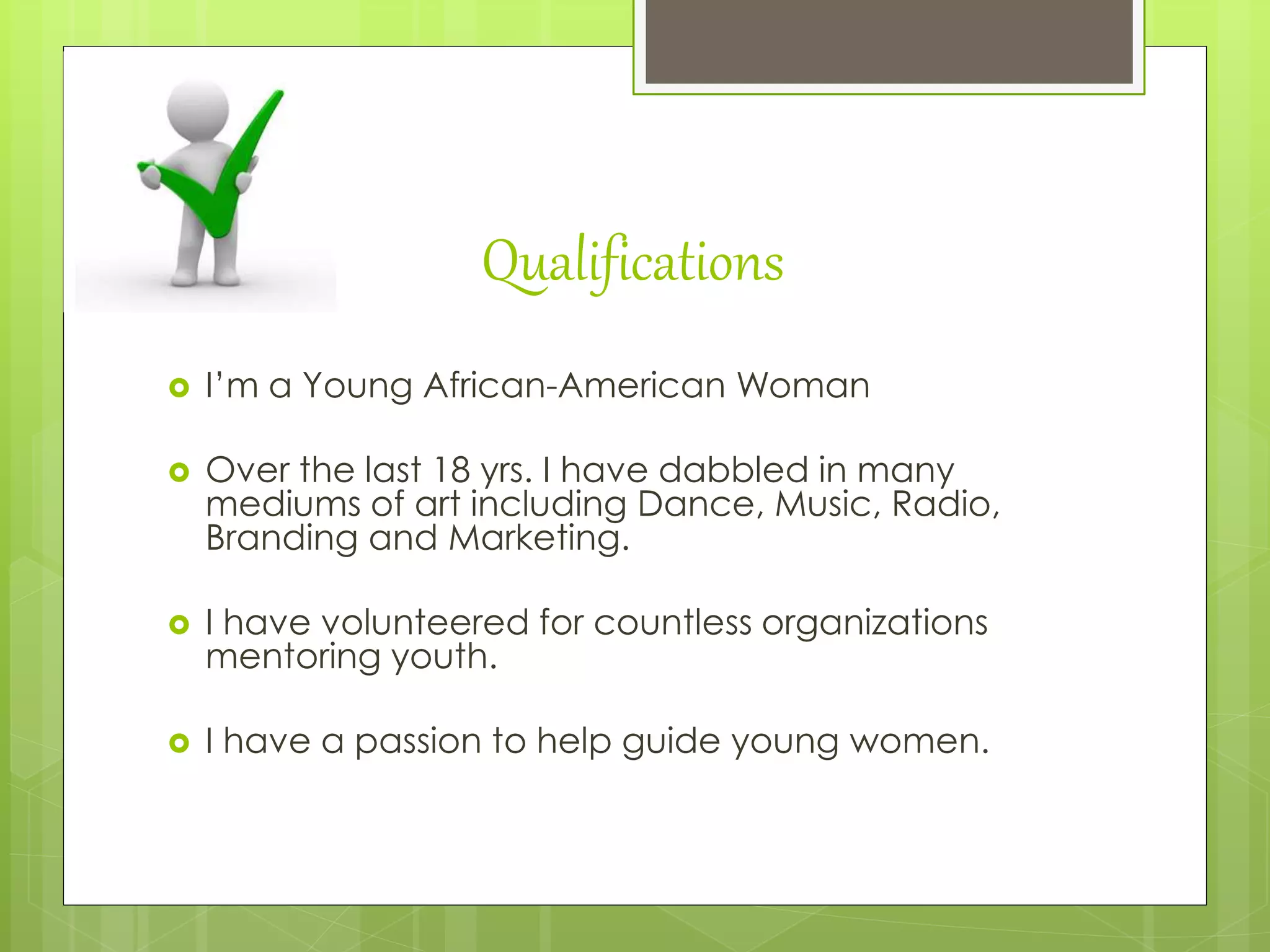 Qualifications
 I’m a Young African-American Woman
 Over the last 18 yrs. I have dabbled in many
mediums of art including Dance, Music, Radio,
Branding and Marketing.
 I have volunteered for countless organizations
mentoring youth.
 I have a passion to help guide young women.
 