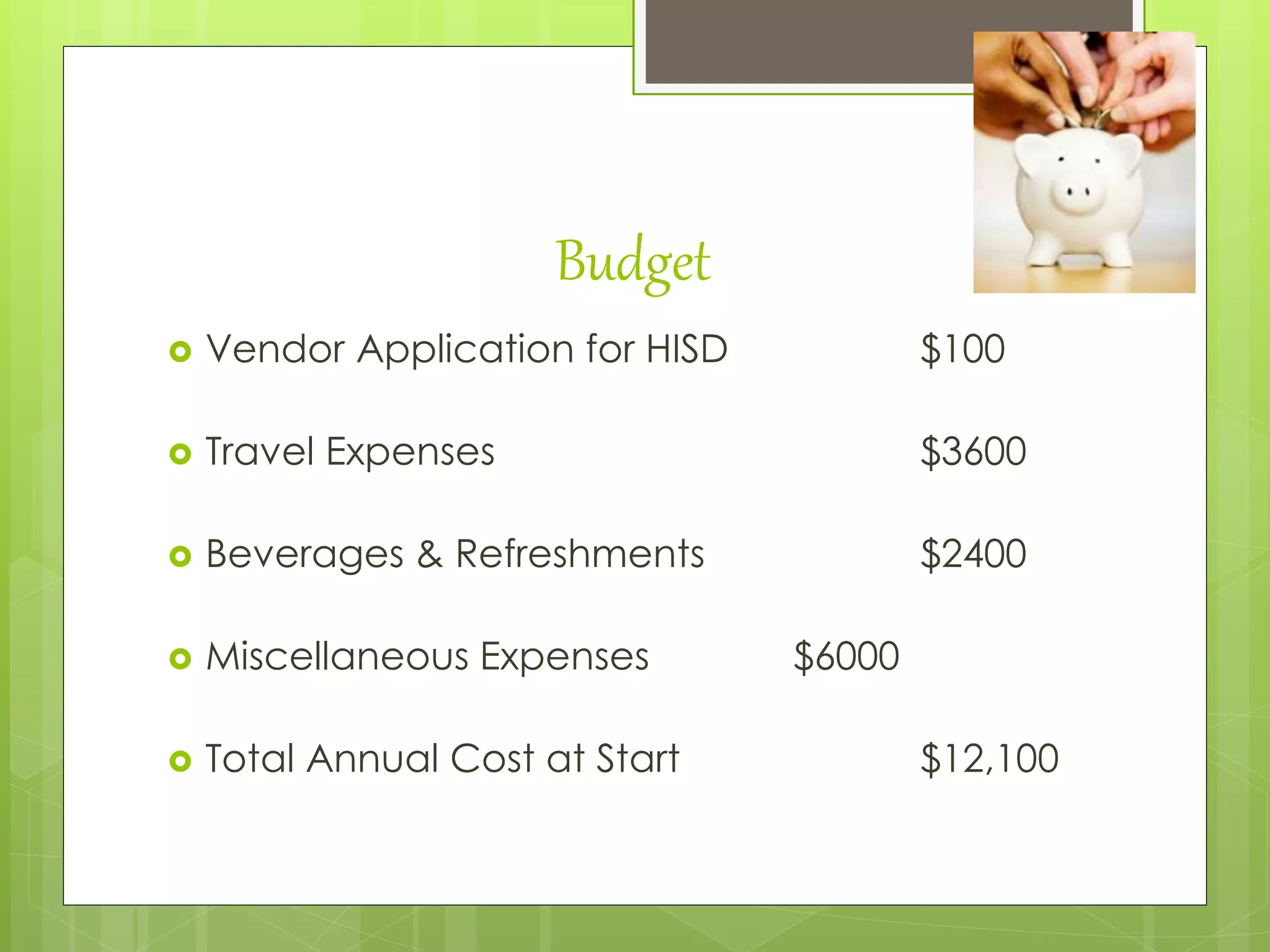 Budget
 Vendor Application for HISD $100
 Travel Expenses $3600
 Beverages & Refreshments $2400
 Miscellaneous Expenses $6000
 Total Annual Cost at Start $12,100
 