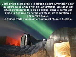Cette photo a été prise à la station polaire Amundsen-Scott
au cours de la longue nuit de l'Antarctique. La station est
située sur la partie la plus à gauche, dans le centre est
située la centrale d’énergie et l’atelier de réparation à
l'extrémité droite.
Le trainée verte vue en arrière-plan est l'Aurore Australe.
 