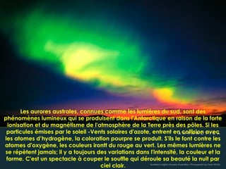 Les aurores australes, connues comme les lumières du sud, sont des
phénomènes lumineux qui se produisent dans l'Antarctique en raison de la forte
ionisation et du magnétisme de l'atmosphère de la Terre près des pôles. Si les
particules émises par le soleil -Vents solaires d'azote, entrent en collision avec
les atomes d’hydrogène, la coloration pourpre se produit. S'ils le font contre les
atomes d'oxygène, les couleurs irontt du rouge au vert. Les mêmes lumières ne
se répètent jamais; il y a toujours des variations dans l'intensité, la couleur et la
forme. C'est un spectacle à couper le souffle qui déroule sa beauté la nuit par
ciel clair.
 
