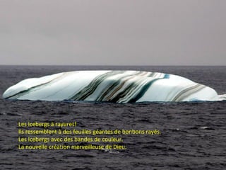 Les Icebergs à rayures!
Ils ressemblent à des feuilles géantes de bonbons rayés.
Les Icebergs avec des bandes de couleur.
La nouvelle création merveilleuse de Dieu.
 