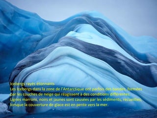 Icebergs rayés étonnants
Les Icebergs dans la zone de l'Antarctique ont parfois des bandes, formées
par les couches de neige qui réagissent à des conditions différentes.
Lignes marrons, noirs et jaunes sont causées par les sédiments, recueillies,
lorsque la couverture de glace est en pente vers la mer.
 