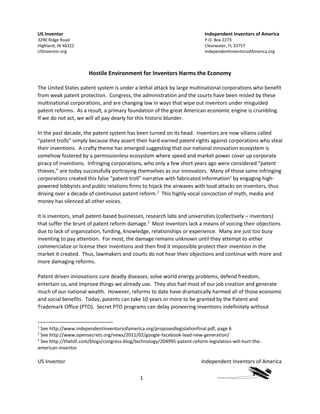 US Inventor Independent Inventors of America
1
US Inventor
3290 Ridge Road
Highland, IN 46322
USInventor.org
Independent Inventors of America
P.O. Box 2273
Clearwater, FL 33757
IndependentInventorsofAmerica.org
Hostile Environment for Inventors Harms the Economy
The United States patent system is under a lethal attack by large multinational corporations who benefit
from weak patent protection. Congress, the administration and the courts have been misled by these
multinational corporations, and are changing law in ways that wipe out inventors under misguided
patent reforms. As a result, a primary foundation of the great American economic engine is crumbling.
If we do not act, we will all pay dearly for this historic blunder.
In the past decade, the patent system has been turned on its head. Inventors are now villains called
“patent trolls” simply because they assert their hard-earned patent rights against corporations who steal
their inventions. A crafty theme has emerged suggesting that our national innovation ecosystem is
somehow fostered by a permissionless ecosystem where speed and market power cover up corporate
piracy of inventions. Infringing corporations, who only a few short years ago were considered “patent
thieves,” are today successfully portraying themselves as our innovators. Many of those same infringing
corporations created this false “patent troll” narrative with fabricated information1
by engaging high-
powered lobbyists and public relations firms to hijack the airwaves with loud attacks on inventors, thus
driving over a decade of continuous patent reform.2
This highly vocal concoction of myth, media and
money has silenced all other voices.
It is inventors, small patent-based businesses, research labs and universities (collectively – inventors)
that suffer the brunt of patent reform damage.3
Most inventors lack a means of voicing their objections
due to lack of organization, funding, knowledge, relationships or experience. Many are just too busy
inventing to pay attention. For most, the damage remains unknown until they attempt to either
commercialize or license their inventions and then find it impossible protect their invention in the
market it created. Thus, lawmakers and courts do not hear their objections and continue with more and
more damaging reforms.
Patent driven innovations cure deadly diseases, solve world energy problems, defend freedom,
entertain us, and improve things we already use. They also fuel most of our job creation and generate
much of our national wealth. However, reforms to date have dramatically harmed all of those economic
and social benefits. Today, patents can take 10 years or more to be granted by the Patent and
Trademark Office (PTO). Secret PTO programs can delay pioneering inventions indefinitely without
1
See http://www.independentinventorsofamerica.org/proposedlegislationfinal.pdf, page 6
2
See http://www.opensecrets.org/news/2011/02/google-facebook-lead-new-generation/
3
See http://thehill.com/blogs/congress-blog/technology/204995-patent-reform-legislation-will-hurt-the-
american-inventor
 
