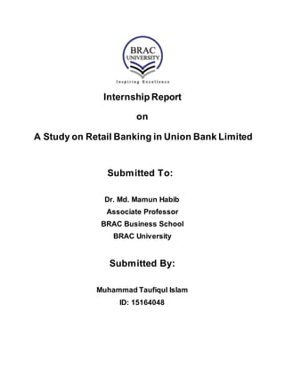 Internship Report
on
A Study on Retail Banking in Union Bank Limited
Submitted To:
Dr. Md. Mamun Habib
Associate Professor
BRAC Business School
BRAC University
Submitted By:
Muhammad Taufiqul Islam
ID: 15164048
 