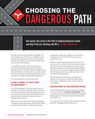 10 DANGEROUS GOODS REPORT DG Regulations: 2015 Review/2016 Preview
Each new day brings new and different challenges. The
ever-changing nature of the rules and regulations means
practitioners must always be on their toes. And it takes
a special kind of person to embrace the incredibly detail-
oriented nature of the business.
It’s also different because unlike most careers (e.g.,
accounting, engineering, marketing, legal, medical or
veterinary), there’s no standard academic program of study.
You can’t walk into a university and come out with a BS in
DG. And you don’t hear many high school students saying,
“I want to be a Dangerous Goods/hazmat professional!”
So, how do people get involved in the DG life?
“I don’t know. It just sort
of happened.”
For many folks, getting into DG was simply a matter of
coincidence. They took an available job with a company
and then discovered there was a DG component to it. Or,
in some cases, the responsibility was added after the fact—
sometimes after discovering the company had been
shipping things improperly.
Others found their chosen area of study had applications
in Dangerous Goods shipping they might not have initially
considered. Package design, material testing, change
management, supply chain integration and instructional
development are a few of the skills that can open job
opportunities in DG.
People with military experience often discover their skills
are a natural fit for a DG job in the civilian world. For armed
forces personnel, rules and regulations are second nature.
Plus, they routinely work with things that explode. Military
jobs in procurement, supply and logistics dovetail naturally
with the strong, process-driven safety culture that makes
compliant DG shipping possible.
Still other people find themselves on the government/
regulatory side of the fence, putting their widely varied
skills to work in developing, testing, writing or enforcing
the regulations.
Dedication to the greater good
The one thing everyone who works in DG for any length of
time has in common is a passion for what they do. There’s
a very real sense of pride and accomplishment in keeping the
global supply chain moving and helping protect the public
at the same time.
That’s what we, as an industry, need to promote to the next
generation of Dangerous Goods professionals.
Ask anyone who works in the field of shipping Dangerous Goods
and they’ll tell you: Working with DG is a unique experience!
 