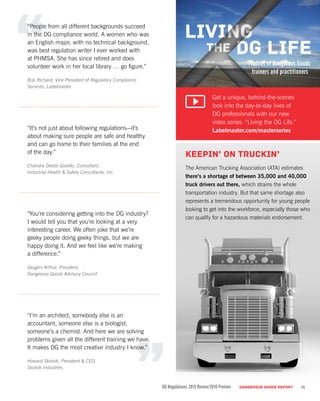 “People from all different backgrounds succeed
in the DG compliance world. A women who was
an English major, with no technical background,
was best regulation writer I ever worked with
at PHMSA. She has since retired and does
volunteer work in her local library … go figure.”
Bob Richard, Vice President of Regulatory Compliance
Services, Labelmaster
“It’s not just about following regulations—it’s
about making sure people are safe and healthy
and can go home to their families at the end
of the day.”
Chandra Deeds Gioiello, Consultant,
Industrial Health & Safety Consultants, Inc.
“You’re considering getting into the DG industry?
I would tell you that you’re looking at a very
interesting career. We often joke that we’re
geeky people doing geeky things, but we are
happy doing it. And we feel like we’re making
a difference.”
Vaughn Arthur, President,
Dangerous Goods Advisory Council
“I’m an architect, somebody else is an
accountant, someone else is a biologist,
someone’s a chemist. And here we are solving
problems given all the different training we have.
It makes DG the most creative industry I know.”
Howard Skolnik, President & CEO,
Skolnik Industries
Keepin’ on Truckin’
The American Trucking Association (ATA) estimates
there’s a shortage of between 35,000 and 40,000
truck drivers out there, which strains the whole
transportation industry. But that same shortage also
represents a tremendous opportunity for young people
looking to get into the workforce, especially those who
can qualify for a hazardous materials endorsement.
DG Regulations: 2015 Review/2016 Preview DANGEROUS GOODS REPORT
Get a unique, behind-the-scenes
look into the day-to-day lives of
DG professionals with our new
video series: “Living the DG Life.”
Labelmaster.com/masterseries
11
 