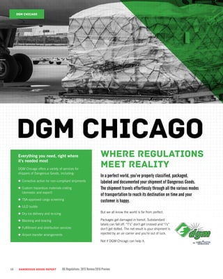 Where regulations
meet reality
In a perfect world, you’ve properly classified, packaged,
labeled and documented your shipment of Dangerous Goods.
The shipment travels effortlessly through all the various modes
of transportation to reach its destination on time and your
customer is happy.
12
But we all know the world is far from perfect.
Packages get damaged in transit. Substandard
labels can fall off. “T’s” don’t get crossed and “i’s”
don’t get dotted. The net result is your shipment is
rejected by an air carrier and you’re out of luck.
Not if DGM Chicago can help it.
DGM CHICAGO
Everything you need, right where
it’s needed most
DGM Chicago offers a variety of services for
shippers of Dangerous Goods, including:
•	 Corrective action for non-compliant shipments
•	 Custom hazardous materials crating
(domestic and export)
•	 TSA-approved cargo screening
•	 ULD builds
•	 Dry ice delivery and re-icing
•	 Blocking and bracing
•	 Fulfillment and distribution services
•	 Airport transfer arrangements
DGM Chicago
DANGEROUS GOODS REPORT DG Regulations: 2015 Review/2016 Preview
 