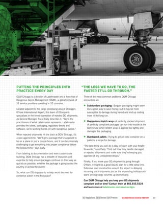 Putting the principles into
practice every day
DGM Chicago is a division of Labelmaster and a franchise of
Dangerous Goods Management (DGM)—a global network of
51 service providers operating in 32 countries.
Located adjacent to the cargo processing area of Chicago’s
O’Hare International Airport, this team of DG experts
specializes in the timely correction of rejected DG shipments.
As General Manager Tracie Cady describes it, “We’re the
practitioners of what Labelmaster represents. Labelmaster
provides the labels, packaging, regulatory books and
software; we’re working hands-on with Dangerous Goods.”
When rejected shipments hit the dock at DGM Chicago, it’s
a race against time. “We’ll get a package that’s supposed to
be on a plane in just a couple hours, and it can be extremely
challenging to get everything into proper compliance before
the lockout time,” says Cady.
From labeling to documentation and even custom crate
building, DGM Chicago has a breadth of resources and
expertise to help ensure packages continue on their way as
quickly as possible, whether the package is going across the
country or across the planet.
So, what can DG shippers do to help avoid the need for
corrective action in the first place?
“The less we have to do, the
faster it’ll go through.”
Three of the most common problems DGM Chicago
encounters are:
•	 Substandard packaging—Bargain packaging might seem
like a great way to save money, but it may be more
susceptible to damage during transit and end up costing
more in the long run.
•	 Overzealous stretch wrap—A perfectly stacked shipment
of perfectly compliant packages can run into trouble at the
last minute when stretch wrap is applied too tightly and
damages the packaging.
•	 Overloaded pallets—Trying to get an extra container on a
pallet is a recipe for damage.
“The best thing you can do is stay in touch with your freight
forwarder,” says Cady. “Find out how they handle damaged
or rejected shipments and make sure they’re keeping you
apprised of any unexpected delays.”
Finally, if you know your DG shipment is going through
O’Hare, it might be a good idea to plan for a little extra time.
Extensive road construction around the airport is delaying
incoming truck shipments just as the impending holiday rush
starts driving cargo volumes up dramatically.
Can DGM Chicago help you keep your DG shipments
compliant and on time? Contact them at 866.655.5539
and learn more at labelmaster.com/services/dgm.
DG Regulations: 2015 Review/2016 Preview DANGEROUS GOODS REPORT 13
 