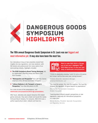 The 10th annual Dangerous Goods Symposium in St. Louis was our biggest and
most informative yet. It may also have been the most fun.
Our international lineup of star presenters shared fresh
insights into new regulations—and new solutions—with
DG trainers and professionals from every sector of our
ever-evolving industry. Highlights included:
•	 The ICAO Competency-Based Training Workshop, led
by Labelmaster’s Rhonda Jessop and Patrick Cote
from Purolator
•	 “Retrospective and Perspective” from Jeff Hart, former
chairman of the UN Sub-Committee of Experts
•	 “Lithium Batteries in Air Transport—a Carrier’s
Perspective,” from Bob McLelland of UPS
For a look at some of the presentations, visit
labelmaster.com/symposium/2015-dgs-presentations.
After hours, attendees also played interactive DG-related
games (seriously—they were a blast) and toured the nearby
Anheuser-Busch brewery. For everyone, DGS 2015 was a
perfect opportunity to learn, network and have fun.
“I think it’s absolutely amazing. I wish I’d come a lot sooner,
but I know I will be here every year moving forward.”
Kimberly Alexander, Operations Manager,
Universal Distributors, LLC
“You have the carriers. You have the suppliers. You have the
shippers, the regulators. It’s gone beyond my expectations.”
Rick Fischer, Transportation Compliance
Analyst, Honeywell
“Learning about different people’s perspectives on new
regulations, especially the international perspective,
is a major plus.”
Wendy Buckley, President, Specialty Transportation
and Regulatory Services
14 DANGEROUS GOODS REPORT DG Regulations: 2015 Review/2016 Preview
Want to make DGS 2016 in Chicago
one of next year’s highlights? DGS
2015 filled up fast, so save your spot
today at labelmaster.com/symposium.
 