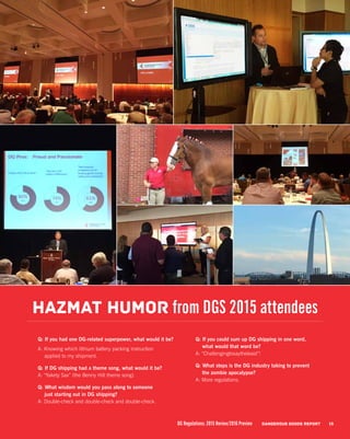 Q: If you had one DG-related superpower, what would it be?
A: Knowing which lithium battery packing instruction
applied to my shipment.
Q: If DG shipping had a theme song, what would it be?
A: “Yakety Sax” (the Benny Hill theme song).
Q: What wisdom would you pass along to someone
just starting out in DG shipping?
A: Double-check and double-check and double-check.
Q: If you could sum up DG shipping in one word,
what would that word be?
A: “Challengingtosaytheleast”!
Q: What steps is the DG industry taking to prevent
the zombie apocalypse?
A: More regulations.
Hazmat humor from DGS 2015 attendees
15DG Regulations: 2015 Review/2016 Preview DANGEROUS GOODS REPORT
 