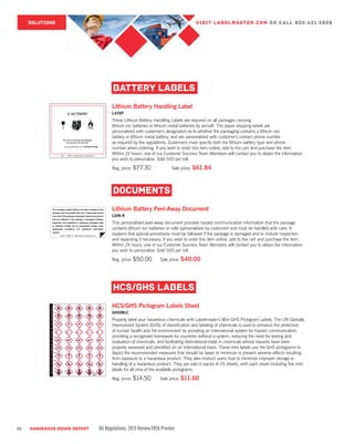 16 DANGEROUS GOODS REPORT DG Regulations: 2015 Review/2016 Preview
LION-RP (800) 621-5808 www.labelmaster.com®
P
L
SOLUTIONS VISIT LABELMASTER.COM OR CALL 800.621.5808
Lithium Battery Handling Label
L435P
These Lithium Battery Handling Labels are required on all packages carrying
lithium ion batteries or lithium metal batteries by aircraft. The paper shipping labels are
personalized with customer’s designation as to whether the packaging contains a lithium ion
battery or lithium metal battery, and are personalized with customer’s contact phone number
as required by the regulations. Customers must specify both the lithium battery type and phone
number when ordering. If you wish to order this item online, add to the cart and purchase the item.
Within 24 hours, one of our Customer Success Team Members will contact you to obtain the information
you wish to personalize. Sold 500 per roll.
Reg. price: $77.30		 Sale price: $61.84	
BATTERY LABELS
Lithium Battery Peel-Away Document
LION-R	
This personalized peel-away document provides hazard communication information that the package
contains lithium ion batteries or cells (personalized by customer) and must be handled with care. It
explains that special procedures must be followed if the package is damaged and to include inspection
and repacking if necessary. If you wish to order this item online, add to the cart and purchase the item.
Within 24 hours, one of our Customer Success Team Members will contact you to obtain the information
you wish to personalize. Sold 500 per roll.
Reg. price: $50.00	 Sale price: $40.00
DOCUMENTS
HCS/GHS Pictogram Labels Sheet
GHISMLC	
Properly label your hazardous chemicals with Labelmaster’s Mini GHS Pictogram Labels. The UN Globally
Harmonized System (GHS) of classification and labeling of chemicals is used to enhance the protection
of human health and the environment by providing an international system for hazard communication,
providing a recognized framework for countries without a system, reducing the need for testing and
evaluation of chemicals, and facilitating international trade in chemicals whose hazards have been
properly assessed and identified on an international basis. These mini labels use the GHS pictograms to
depict the recommended measures that should be taken to minimize or prevent adverse effects resulting
from exposure to a hazardous product. They also instruct users how to minimize improper storage or
handling of a hazardous product. They are sold in packs of 25 sheets, with each sheet including five mini
labels for all nine of the available pictograms.
Reg. price: $14.50	 Sale price: $11.60
HCS/GHS LABELS
 