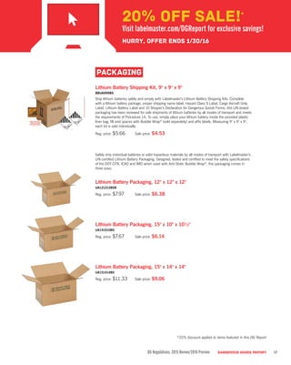 DG Regulations: 2015 Review/2016 Preview DANGEROUS GOODS REPORT 17
Lithium Battery Shipping Kit, 9" x 9" x 9"
BBUA999BS
Ship lithium batteries safely and simply with Labelmaster’s Lithium Battery Shipping Kits. Complete
with a lithium battery package, proper shipping name label, Hazard Class 9 Label, Cargo Aircraft Only
Label, Lithium Battery Label and 10 Shipper’s Declaration for Dangerous Goods Forms, this UN-tested
packaging has been reviewed for safe shipments of lithium batteries by all modes of transport and meets
the requirements of Procedure 1A. To use, simply place your lithium battery inside the provided plastic
liner bag, fill void spaces with Bubble Wrap®
(sold separately) and affix labels. Measuring 9" x 9" x 9",
each kit is sold individually.
Reg. price: $5.66	 Sale price: $4.53
Safely ship individual batteries or solid hazardous materials by all modes of transport with Labelmaster’s
UN-certified Lithium Battery Packaging. Designed, tested and certified to meet the safety specifications
of the DOT-CFR, ICAO and IMO when used with Anti-Static Bubble Wrap®
, this packaging comes in
three sizes.
Lithium Battery Packaging, 12" x 12" x 12"
UA121212BSR
Reg. price: $7.97	 Sale price: $6.38
Lithium Battery Packaging, 15" x 10" x 10½"
UA151010BS
Reg. price: $7.67	 Sale price: $6.14
Lithium Battery Packaging, 15" x 14" x 14"
UA151414BS
Reg. price: $11.33	 Sale price: $9.06
PACKAGING
*20% discount applies to items featured in this DG Report
20% OFF SALE!*
Visit labelmaster.com/DGReport for exclusive savings!
Hurry, offer ends 1/30/16
 