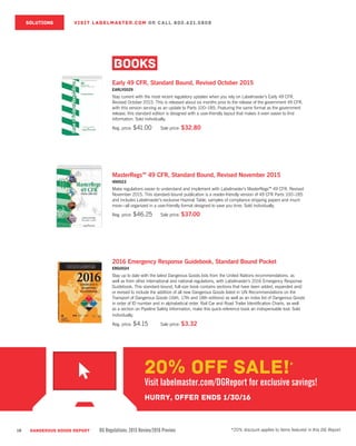 18 DANGEROUS GOODS REPORT DG Regulations: 2015 Review/2016 Preview
SOLUTIONS VISIT LABELMASTER.COM OR CALL 800.621.5808
BOOKS
Early 49 CFR, Standard Bound, Revised October 2015
EARLY0029
Stay current with the most recent regulatory updates when you rely on Labelmaster’s Early 49 CFR,
Revised October 2015. This is released about six months prior to the release of the government 49 CFR,
with this version serving as an update to Parts 100–185. Featuring the same format as the government
release, this standard edition is designed with a user-friendly layout that makes it even easier to find
information. Sold individually.
Reg. price: $41.00	 Sale price: $32.80
MasterRegs™ 49 CFR, Standard Bound, Revised November 2015
490023
Make regulations easier to understand and implement with Labelmaster’s MasterRegs™ 49 CFR, Revised
November 2015. This standard-bound publication is a reader-friendly version of 49 CFR Parts 100–185
and includes Labelmaster’s exclusive Hazmat Table, samples of compliance shipping papers and much
more—all organized in a user-friendly format designed to save you time. Sold individually.
Reg. price: $46.25	 Sale price: $37.00
2016 Emergency Response Guidebook, Standard Bound Pocket
ERG0024
Stay up to date with the latest Dangerous Goods lists from the United Nations recommendations, as
well as from other international and national regulations, with Labelmaster’s 2016 Emergency Response
Guidebook. This standard-bound, full-size book contains sections that have been added, expanded and/
or revised to include the addition of all new Dangerous Goods listed in UN Recommendations on the
Transport of Dangerous Goods (16th, 17th and 18th editions) as well as an index list of Dangerous Goods
in order of ID number and in alphabetical order. Rail Car and Road Trailer Identification Charts, as well
as a section on Pipeline Safety Information, make this quick-reference book an indispensable tool. Sold
individually.
Reg. price: $4.15	 Sale price: $3.32
*20% discount applies to items featured in this DG Report.
20% OFF SALE!*
Visit labelmaster.com/DGReport for exclusive savings!
Hurry, offer ends 1/30/16
 