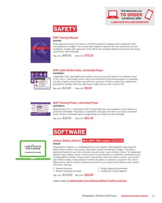DG Regulations: 2015 Review/2016 Preview DANGEROUS GOODS REPORT 19
SAFETY
GHS Training Manual
GHISTRN1
Bring awareness and teach the Hazcom 2012/GHS standard to employees with Labelmaster’s GHS
Training Manual (in English). This manual helps employers implement the new requirements into their
workplaces, complete with explanations of the SDS format, workplace labeling requirements and training
requirements. Sold individually.
Reg. price: $99.00	 Sale price: $79.20
GHS Label Wallet Cards, Laminated Paper
GHISTRNWC1
Labelmaster’s GHS Label Wallet Cards provide a quick and easy GHS reference for employees. Sized
at 2½ x 3½ in., these English version cards can be distributed during training programs so employees
can keep a hazard communication card with them at all times. Printed on heavy-duty cardstock and
laminated for durability, these two-sided hazcom wallet cards are sold in packs of 25.
Reg. price: $10.00	 Sale price: $8.00
GHS Training Poster, Laminated Paper	
GHISTRNPST1
Measuring 28 x 20 in., Labelmaster’s GHS Training Posters give your employees a quick reference to
understand GHS labels. They feature an explanation of all parts of the label in an easy-to-understand
format. Printed on laminated paper for longer-lasting use. Posters are sold individually.
Reg. price: $28.00	 Sale price: $22.40
SOFTWARE
Lithium Battery Advisor 25% OFF! Offer expires 12/31/15!
DGISLBA
Shipping lithium batteries is a challenging task for many shippers. While regulations help ensure the
safety of those involved in the process, they’re often complex and difficult to navigate. This leads to
operational headaches, and costs companies time and money. Leave nothing to chance. The Labelmaster
Software Lithium Battery Advisor is the first tool of its kind developed to simplify the complicated process
of shipping lithium batteries. Simply answer a few questions about your battery or device, such as what
type of lithium battery is being shipped or whether the battery is contained in equipment. The Lithium
Battery Advisor will then produce a guidance document for your shipment that contains useful, relevant
information, including:
•	 General instructions
•	 Required packaging and labels
•	 Sample shipping documentation
•	 Labeling and marking diagrams
Reg. price: $119.00	 Sale price: $89.00
Learn more at labelmaster.com/software/lithium-battery-advisor.
Visit labelmaster.com
TO ORDER
Call 800.621.5808
labelmaster.com/DGReport
LITHIUM BATTERY ADVISOR
 