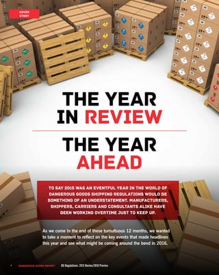 4 DANGEROUS GOODS REPORT DG Regulations: 2015 Review/2016 Preview4
To say 2015 was an eventful year in the world of
Dangerous Goods shipping regulations would be
something of an understatement. Manufacturers,
shippers, carriers and consultants alike have
been working overtime just to keep up.
As we come to the end of these tumultuous 12 months, we wanted
to take a moment to reflect on the key events that made headlines
this year and see what might be coming around the bend in 2016.
The year
in review
the year
ahead
DANGEROUS GOODS REPORT DG Regulations: 2015 Review/2016 Preview
COVER
STORY
 
