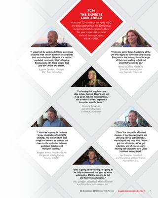 DG Regulations: 2015 Review/2016 Preview DANGEROUS GOODS REPORT
“Class 9 is the gorilla of hazard
classes—it just keeps growing and
growing. We’ve got hazardous
waste liquid and solid NRS. We’ve
got zinc dithionite, we’ve got
asbestos, and of course, we’re
hearing now about the new Class
9 lithium battery label.”
Leo Traverse, President
and Hazardous Material Trainer,
Hazmateam, Inc.
“GHS is going to be very big. It’s going to
be fully implemented this year, so we’re
anticipating OSHA’s going to be hot
and heavy on compliance.”
Paul Dambek, Hazardous Material Trainer
and Consultant, Hazmateam, Inc.
“I would not be surprised if there were more
incidents with lithium batteries on airplanes
that are undeclared. Because it’s not the
regulated community that’s shipping
things poorly. It’s those people that
just don’t know any better.”
Eugene Sanders, Manager,
W.E. Train Consulting
“I think we’re going to continue
to see implications from GHS
labeling. And I really think that
things will need to be done to cut
down on the confusion between
workplace labeling and
transport labeling.”
Vaughn Arthur, President of the
Dangerous Goods Advisory
Council (DGAC)
“I’m hoping that regulators are
able to take hazmat Class 9 and set
it up so it’s not just miscellaneous,
but to break it down, segment it
into other specific items.”
Kimberly Alexander,
Operations Manager,
Universal Distributors
“There are some things happening at the
UN with regard to corrosivity and toxicity.
Everyone in the industry is on the edge
of their seat waiting to find out
what that’s going to be.”
Wendy Buckley, President,
Specialty Transportation
and Regulatory Services
7
2016
The experts
look ahead
What does 2016 hold for the world of DG?
We asked attendees at the 10th annual
Dangerous Goods Symposium (DGS)
this year to speculate on what
some of the major topics
will be in 2016.
 
