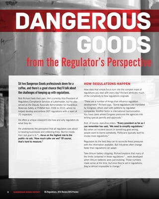 Sit two Dangerous Goods professionals down for a
coffee, and there’s a good chance they’ll talk about
the challenges of keeping up with regulations.
Bob Richard feels their pain. He’s currently Vice President of
Regulatory Compliance Services at Labelmaster, but he also
served as the Deputy Associate Administrator for Hazardous
Materials Safety at PHMSA from 2006 to 2010, where he
helped develop and enforce DOT regulations with a team of
75 inspectors.
He offers a unique viewpoint into how and why regulators do
what they do.
He understands the perception that all regulators care about
is hassling businesses and collecting fines. But he insists
their real goal is to “…focus on the highest risk to the
public—to ask, ‘How much safer are we?’ Of course,
that’s hard to measure.”
How regulations happen
How does that simple focus turn into the complex maze of
regulations you deal with every day? Richard attributes much
of the complexity to how regulations originate.
“There are a number of things that influence regulation
development,” Richard says. “Some regulations are mandated
by Congress, others start with petitions by regulated
companies. Another factor is international harmonization.
You have cases where Congress pressures the agencies into
writing special permits and approvals.”
And, of course, executive orders. “Every president as far as I
can remember has said, ‘We need to simplify regulations.’
But when an incident occurs or something goes wrong,
people want to blame somebody. Politicians typically want to
invoke more regulations.”
Regulators do the best they can to reconcile these pressures
with the information available. But industries often change
faster than regulations can adapt.
Take lithium battery shipping. Richard explains that many of
the limits contained in those regulations “…were developed
when lithium batteries were just evolving. Those numbers
made sense at the time, but once they’re set in regulations,
they’re almost impossible to change.”
from the Regulator’s Perspective
DANGEROUS
GOODS
8 DANGEROUS GOODS REPORT DG Regulations: 2015 Review/2016 Preview
 