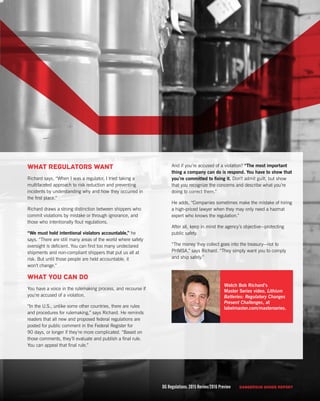 DG Regulations: 2015 Review/2016 Preview DANGEROUS GOODS REPORT 9
And if you’re accused of a violation? “The most important
thing a company can do is respond. You have to show that
you’re committed to fixing it. Don’t admit guilt, but show
that you recognize the concerns and describe what you’re
doing to correct them.”
He adds, “Companies sometimes make the mistake of hiring
a high-priced lawyer when they may only need a hazmat
expert who knows the regulation.”
After all, keep in mind the agency’s objective—protecting
public safety.
“The money they collect goes into the treasury—not to
PHMSA,” says Richard. “They simply want you to comply
and ship safely.”
What regulators want
Richard says, “When I was a regulator, I tried taking a
multifaceted approach to risk reduction and preventing
incidents by understanding why and how they occurred in
the first place.”
Richard draws a strong distinction between shippers who
commit violations by mistake or through ignorance, and
those who intentionally flout regulations.
“We must hold intentional violators accountable,” he
says. “There are still many areas of the world where safety
oversight is deficient. You can find too many undeclared
shipments and non-compliant shippers that put us all at
risk. But until those people are held accountable, it
won’t change.”
What you can do
You have a voice in the rulemaking process, and recourse if
you’re accused of a violation.
“In the U.S., unlike some other countries, there are rules
and procedures for rulemaking,” says Richard. He reminds
readers that all new and proposed federal regulations are
posted for public comment in the Federal Register for
90 days, or longer if they’re more complicated. “Based on
those comments, they’ll evaluate and publish a final rule.
You can appeal that final rule.”
DG Regulations: 2015 Review/2016 Preview DANGEROUS GOODS REPORT
Watch Bob Richard’s
Master Series video, Lithium
Batteries: Regulatory Changes
Present Challenges, at
labelmaster.com/masterseries.
 