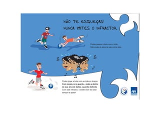 Podes passar a bola com a mão.
                                Não podes é atirar-te para cima dela.




Podes jogar a bola com as mãos e braços.
Com os pés, só o guarda – redes e dentro
da sua área de baliza, quando defende.
Com este infractor, o árbitro tem de estar
sempre a apitar!
 