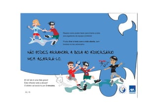 Repara como podes fazer para tirares a bola
                                         aos jogadores da equipa contrária!


                                         Podes tirar a bola com a mão aberta, sem
                                         tocares no teu adversário.




                                                                                    PRIIII



Eh lá! Isto é uma falta grave!
Este infractor está a abusar!
O árbitro vai excluí-lo por 2 minutos.


14 | 15
 
