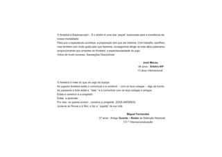 O Andebol é Espectacular!... E o árbitro é uma das “peças” essenciais para a excelência da
nossa modalidade.
Para que o espectáculo aconteça, a preparação tem que ser máxima. Com trabalho, sacrifício,
mas também com muito gosto pelo que fazemos, conseguimos atingir os mais altos patamares,
proporcionando aos amantes do Andebol, a espectacularidade do jogo.
Votos de muito sucesso. Saudações Desportivas.


                                                                        José Macau
                                                                    44 anos - Árbitro IHF
                                                                   13 anos internacional



O Andebol é mais do que um jogo de equipa.
Ao jogares Andebol estás a comunicar e a construir - com os teus colegas - algo de bonito.
Ao passares a bola estás a ” falar “ e a comunicar com os teus colegas e amigos.
Estás a construir e a progredir.
Estás a aprender.
Por isso, se queres evoluir , construir e progredir, JOGA ANDEBOL.
Junta-te ao Rucas e á Nini, e faz a “ jogada” da tua vida.


                                                          Miguel Fernandes
                                   37 anos - Antigo Guarda – Redes da Selecção Nacional
                                                       131 ª Internacionalização
 