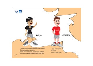 ...dirige o jogo e cuida de assinalar todas as faltas.   ... joga sem respeitar
      É teu amigo e é sempre justo.                            as regras!
      Deves obedecer às suas decisões sem protestar.           Nunca o deves imitar.
      Normalmente apitam dois árbitros em cada jogo.
4|5
 