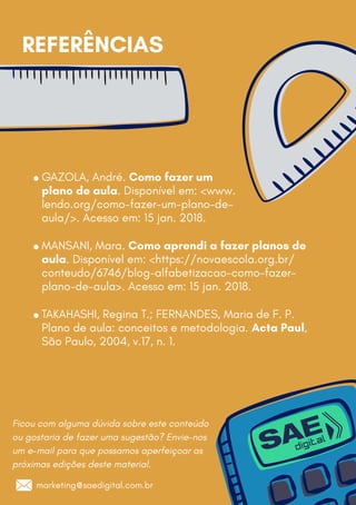 Ficou com alguma dúvida sobre este conteúdo
ou gostaria de fazer uma sugestão? Envie-nos
um e-mail para que possamos aperfeiçoar as
próximas edições deste material.
GAZOLA, André. Como fazer um
plano de aula. Disponível em: www.
lendo.org/como-fazer-um-plano-de-
aula/. Acesso em: 15 jan. 2018.
MANSANI, Mara. Como aprendi a fazer planos de
aula. Disponível em: https://novaescola.org.br/
conteudo/6746/blog-alfabetizacao-como-fazer-
plano-de-aula. Acesso em: 15 jan. 2018.
TAKAHASHI, Regina T.; FERNANDES, Maria de F. P.
Plano de aula: conceitos e metodologia. Acta Paul,
São Paulo, 2004, v.17, n. 1.
REFERÊNCIAS
marketing@saedigital.com.br
 