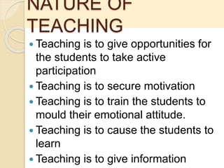 NATURE OF
TEACHING
 Teaching is to give opportunities for
the students to take active
participation
 Teaching is to secure motivation
 Teaching is to train the students to
mould their emotional attitude.
 Teaching is to cause the students to
learn
 Teaching is to give information
 