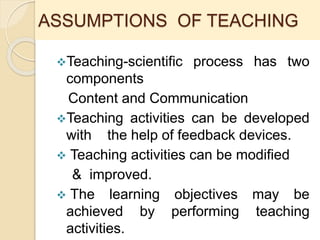 ASSUMPTIONS OF TEACHING
Teaching-scientific process has two
components
Content and Communication
Teaching activities can be developed
with the help of feedback devices.
 Teaching activities can be modified
& improved.
 The learning objectives may be
achieved by performing teaching
activities.
 